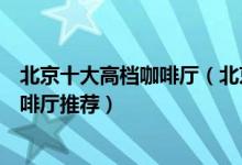 北京十大高档咖啡厅（北京咖啡馆排行榜北京环境最好的咖啡厅推荐）