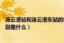 连云港站和连云港东站的区别（连云港站和连云港东站的区别是什么）