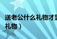 送老公什么礼物才显得特别有心（送老公什么礼物）