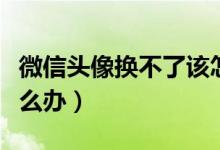 微信头像换不了该怎么办（微信头像换不了怎么办）