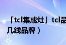「tcl集成灶」tcl品牌怎么样好吗（tcl集成灶几线品牌）