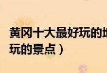黄冈十大最好玩的地方（黄冈哪里好玩黄冈好玩的景点）