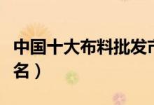 中国十大布料批发市场（中国布料批发市场排名）