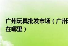 广州玩具批发市场（广州玩具批发进货渠道广州玩具批发城在哪里）