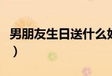 男朋友生日送什么好（送男朋友生日礼物推荐）