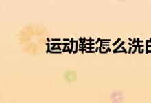 运动鞋怎么洗白（运动鞋怎么洗）