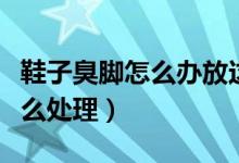 鞋子臭脚怎么办放这个东西就行（鞋子臭脚怎么处理）