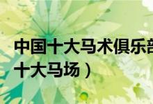 中国十大马术俱乐部（国内骑马场哪家好中国十大马场）