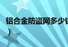铝合金防盗网多少钱一平方米（看完心中有数）