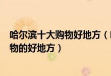 哈尔滨十大购物好地方（哈尔滨购物游去哪好哈尔滨逛街购物的好地方）