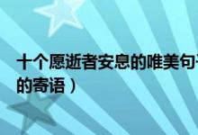 十个愿逝者安息的唯美句子（向逝者致哀的句子对刚去世人的寄语）