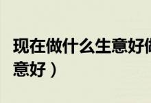 现在做什么生意好做能挣到钱（现在做什么生意好）