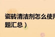 瓷砖清洁剂怎么使用（瓷砖清洁剂使用常见问题汇总）
