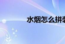 水烟怎么拼装（水烟怎么吸）