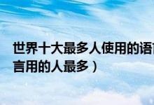 世界十大最多人使用的语言（最多人使用的语言排行哪门语言用的人最多）
