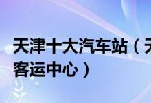 天津十大汽车站（天津长途客运站天津有几个客运中心）