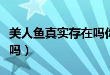 美人鱼真实存在吗你可敢信（美人鱼真实存在吗）