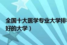 全国十大医学专业大学排行榜（医学专业最好的大学学医最好的大学）