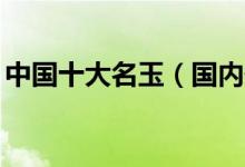 中国十大名玉（国内最名贵的10种玉石盘点）