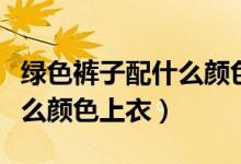 绿色裤子配什么颜色上衣高级（绿色裤子配什么颜色上衣）
