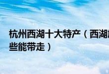 杭州西湖十大特产（西湖旅游必买的杭州特产西湖特产有哪些能带走）
