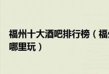 福州十大酒吧排行榜（福州最火爆的夜场酒吧福州夜生活去哪里玩）