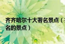 齐齐哈尔十大著名景点（齐齐哈尔著名旅游景点齐齐哈尔有名的景点）