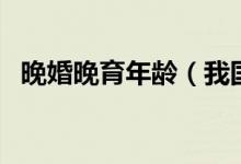 晚婚晚育年龄（我国晚婚晚育年龄是多少）