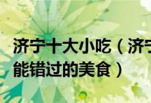 济宁十大小吃（济宁特色小吃排行榜到济宁不能错过的美食）