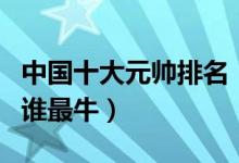 中国十大元帅排名（十大元帅都有谁开国元帅谁最牛）