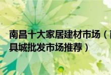 南昌十大家居建材市场（南昌最大的建材市场在哪里南昌家具城批发市场推荐）