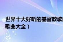 世界十大好听的基督教歌曲（经典基督教歌曲有哪些基督教歌曲大全）