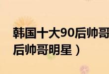 韩国十大90后帅哥明星排行榜（韩国十大90后帅哥明星）