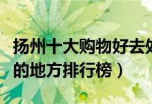 扬州十大购物好去处有哪些（扬州逛街买衣服的地方排行榜）