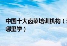 中国十大卤菜培训机构（现捞卤菜培训哪家好想学卤菜技术哪里学）