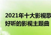 2021年十大影视歌曲（2021最火的影视歌曲好听的影视主题曲）