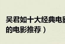 吴君如十大经典电影（吴君如电影全集吴君如的电影推荐）