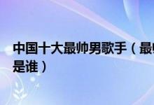 中国十大最帅男歌手（最帅男歌手排行榜帅气的华语男歌手是谁）