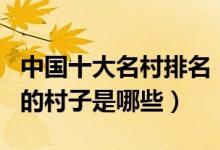 中国十大名村排名（中国最著名的名村最有名的村子是哪些）
