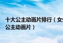 十大公主动画片排行（女生爱看的公主动画推荐好看的少儿公主动画片）