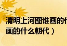 清明上河图谁画的什么朝代（清明上河图是谁画的什么朝代）