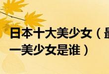 日本十大美少女（最强青春美少女盘点日本第一美少女是谁）
