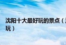 沈阳十大最好玩的景点（沈阳有哪些好玩的地方沈阳哪里好玩）