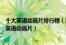 十大英语动画片排行榜（好看的英文动画片推荐适合少儿学英语动画片）