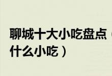 聊城十大小吃盘点（聊城特色小吃排行聊城有什么小吃）