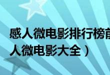 感人微电影排行榜前十名（最感人的微电影感人微电影大全）