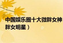 中国娱乐圈十大微胖女神（丰满性感美女明星盘点最美的微胖女明星）