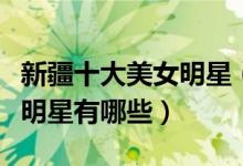 新疆十大美女明星（新疆第一美女是谁新疆女明星有哪些）