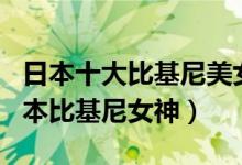 日本十大比基尼美女（日本美女比基尼排名日本比基尼女神）