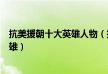 抗美援朝十大英雄人物（抗美援朝一等功臣抗美援朝典型英雄）